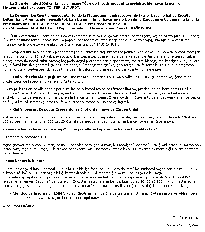 Text Box: La 3-an de majo 2006 en la Nacia muzeo “Ĉornobil” estis prezentita projekto, kiu havas la nom­on Ĉirkaŭmonda Kara­vano  “INTERKULTURO”. La Ceremonion ĉeestis reprezentantoj de la ŝtatorganoj, ambasadoroj de Irano, Uzbekio kaj de Kroatio, kultur- kaj artfun­kciuloj, ĵurnalistoj. La albumoj, kiuj enhavas priskribon de la Karavano estis enmanigitaj al la Prezidanto de UEA s-ro Re-nato CORSETTI, al la Prezidanto de Pola EA 
s-ro Stanisław MANDRAK kaj al Popola artisto de Ukrainio s-ino Raisa NEDAŜKIVSKA.Ĉi tiu eksterreligia, libera de politiko kaj komerco in-form-kleriga ago startos post tri jaroj kaj pasos tra pli ol 100 landoj. Ĝi estas destinita fortigi  pacon inter la popoloj per reciproka inter­ŝanĝo per kulturaj valoraĵoj,  klarigis al la ĉeestintoj iniciantoj de la projekto – membroj de Inter­nacia unuiĝo “GAUDEAMUS”.     Kompreni unu la alian por reprezentantoj de diversaj na-cioj, kredoj kaj politikaj kon-vinkoj, laŭ ideo de organi-zantoj de la ago, helpos pli ol 20 festivaloj, ekspozicioj kaj koncertoj, kiujn enkadre de la Karavano estas planataj oka-zigi sur urbaj placoj. Krom tio famaj kulturagantoj kaj peda-gogoj prezentos por la spek-tantoj majstro-klasojn, ren-kontiĝos kun junularo kaj in-fanoj kun ties gepatroj, gvidos seminariojn, “rondajn tablojn” kaj gazetarajn kon­fe­rencojn. En Kievo la programo komen-ciĝos ĉi septembre: dum tiuj tri jaroj en la ĉefurbo, prome-sas la organi­zantoj, oni ne enuos.- Kial Vi decidis okupiĝi ĝuste pri Esperanto? – demandis ni s-ron Vladimir SOROKA, gvidanton kaj ĝene­ralan produktoron de la pro­jekto Karavano “Interkulturo”.- Percepti kulturon de alia popolo por plimulto de la homoj malhelpas fremda ling­vo, precipe, se oni konsideras tiun kiel lingvo de “malamika” nacio. Ekzemple, en Irano oni neniam konsideris la anglan kiel lingvo de paco, same kiel en aliaj ekskolonioj. La samon eblas diri ankaŭ pri la franca kaj la hispana. Diference de ili, Esperanto garantias egal­rajtan percepton de ĉiuj kul-turoj. Krome, ĝi estas pli fa-cile lernebla kompare kun naciaj lingvoj.- Kiel Vi pensas, ĉu povus Esperanto fariĝi oficiala lingvo de Eŭropa Unio?- Mi ne ŝatas fari progno­zojn, sed, sincere di­ra­nte, mi estis agrable surpri­zita, kiam eksci-is, ke aŭguste de la 1999 jaro 127 eŭropar­la­mentanoj el 600 t.e. 20,8%, skribe aprobis la ideon uzi facilan kaj demok-ratian Esperanton.- Kiom da tempo bezonas “averaĝa” homo por ellerni Esperanton kaj kie tion eblas fari?- Komence ni proponas 1-3tagan gramatikan prepar-kurson, poste – specialan paroligan kurson, kiu nomiĝas “Septima” – en ĝi oni lernas la lingvon po 7 lerno-horoj tage dum 7 tagoj. Tio sufiĉas por ekparoli en Esperanto. Inter-alie, pri tiu rekordo ekintere-siĝis re­pre­zentantoj de la Guinnes-libro.- Kiom kostas la kurso?- Antaŭ nelonge ni inter-konsentis kun la kultur-kleriga fonduso “Laŭ voko de koro” ke studentoj pagos por la tuta kurso 572 hrivnojn (ĉirkaŭ $113), por ĉiuj aliaj ĝi kostas duoble pli. Ĉiumonate ĝia kosto kreskas je 52 hrivnojn
por studentoj kaj duoble pli por aliaj. Tamen ĉiu havas eblecon helpi al internaciaj movadoj iniciitaj de “GAUDE-AMUS”, ricevante la kurson “Septima” kiel donacon. Ek-zistas ankaŭ la aliaj kursoj, kiuj kostas 40, 50 aŭ 100 hrivnojn, estas eĉ la tute senpagaj. Sed ekparoli tuj eb-las nur post la kurso “Septi-ma”. Interalie, por ĵurnalistoj ĝi kostas nur 300 hrivnojn.- Atentigo de la ĵurnalo “2000”. Kurso “Septima” jam de 6 jaroj funkcias en Ukrainio. Detalan informon eblas ricevi laŭ telefono: +380 97-780 26 02, en la Interreto: septima@septima7.info. www. septima7.info Nadeĵda Aleksandrova, Gazeto “2000”, Kievo,
