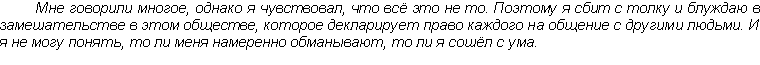 Text Box: Мне говорили многое, однако я чувствовал, что всё это не то. Поэтому я сбит с толку и блуждаю в замешательстве в этом обществе, которое декларирует право каждого на общение с другими людьми. И я не могу понять, то ли меня намеренно обманывают, то ли я сошёл с ума.