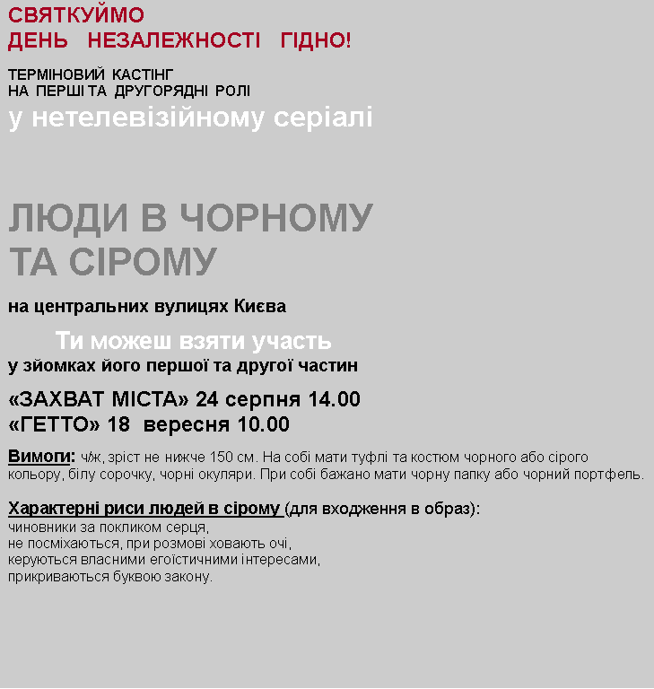 Text Box: СВЯТКУЙМО   ДЕНЬ   НЕЗАЛЕЖНОСТІ   ГІДНО!терміновий  КАСТІНГ  НА  ПЕРШІ ТА  ДРУГОРЯДНІ  РОЛІу нетелевізійному серіалілюди В ЧОРНОМУ ТА СІРОМУна центральних вулицях Києва        Ти можеш взяти участьу зйомках його першої та другої частин  «захват міста» 24 серпня 14.00«ГЕТТО» 18  вересня 10.00Вимоги: ч/ж, зріст не нижче 150 см. На собі мати туфлі та костюм чорного або сірого кольору, білу сорочку, чорні окуляри. При собі бажано мати чорну папку або чорний портфель. Характерні риси людей в сірому (для входження в образ):чиновники за покликом серця, не посміхаються, при розмові ховають очі,керуються власними егоїстичними інтересами, прикриваються буквою закону. 