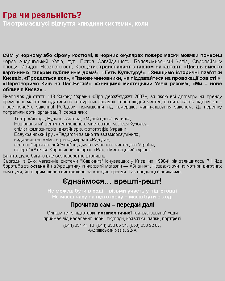 Text Box: Гра чи реальність?Ти отримаєш усі відчуття «людини системи», коли
сам у чорному або сірому костюмі, в чорних окулярах поверх маски мовчки понесеш через Андріївський Узвіз, вул. Петра Сагайдачного, Володимирський Узвіз, Європейську площу, Майдан Незалежності, Хрещатик транспарант з гаслом на кшталт: «Даёшь вместо картинных галерей публичные дома!», «Геть Культуру!», «Знищимо історичні пам′ятки Києва!», «Продається все», «Панове чиновники, не піддавайтеся на провокації совісті!», «Перетворимо Київ на Лас-Вегас!», «Знищимо мистецький Узвіз разом!», «Ми – нове обличчя Києва»...Внаслідок дії статті 118 Закону України «Про держбюджет 2007», за якою всі договори на оренду приміщень мають укладатися на конкурсних засадах, тепер людей мистецтва витискають підприємці – і все начебто законно! Рейдери, приміщення під комерцію, маніпулювання законом. До переліку потрапили сотні організацій, серед яких: Театр «Актор», Будинок Актора, «Музей однієї вулиці», Національний центр театрального мистецтва ім. Леся Курбаса, спілки композиторів, дизайнерів, фотографів України,Всеукраїнський рух «Педагоги за мир та взаєморозуміння»,видавництво «Мистецтво», журнал «Радуга», асоціації арт-галерей України, діячів сучасного мистецтва України, галереї «Ательє Карась», «Совіарт», «Ра», «Мистецький курінь».Багато, дуже багато вже безповоротно втрачено. Сьогодні з 94-х магазинів системи "Київкнига" існувавших у Києві на 1990-й рік залишилось 7 і йде боротьба за останній на Хрещатику книжковий магазин — «Знання». Незважаючи на чотири виграних ним суди, його приміщення виставлено на конкурс оренди. Так поодинці й зникаємо. Єднаймося… врешті-решт!Не можеш бути в ході – візьми участь у підготовціНе маєш часу на підготовку – маєш бути в ходіПрочитав сам – передай даліОргкомітет з підготовки позаполітичної театралізованої ходиприймає від населення чорні: окуляри, краватки, папки, портфелі (044) 331 41 18, (044) 238 65 31, (050) 330 22 87, Андріївський Узвіз, 22-А